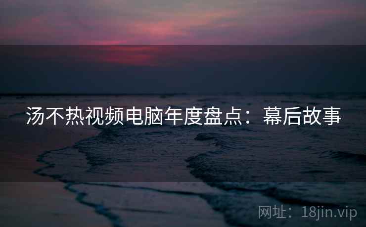 汤不热视频电脑年度盘点：幕后故事