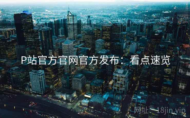 P站官方官网官方发布：看点速览