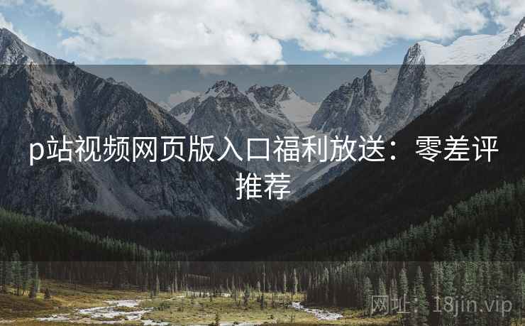 p站视频网页版入口福利放送：零差评推荐