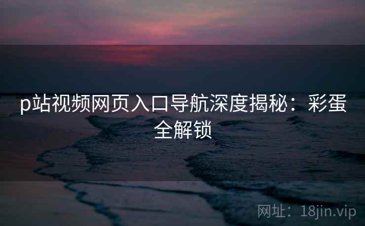 p站视频网页入口导航深度揭秘：彩蛋全解锁